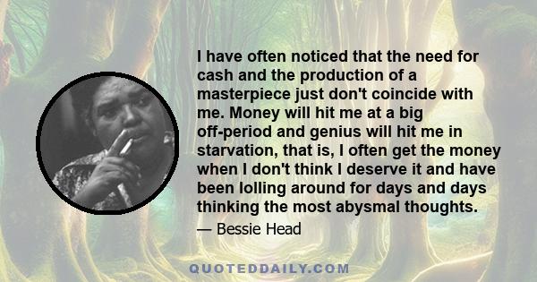 I have often noticed that the need for cash and the production of a masterpiece just don't coincide with me. Money will hit me at a big off-period and genius will hit me in starvation, that is, I often get the money