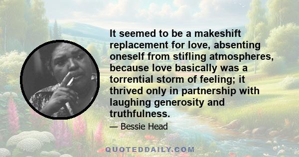 It seemed to be a makeshift replacement for love, absenting oneself from stifling atmospheres, because love basically was a torrential storm of feeling; it thrived only in partnership with laughing generosity and