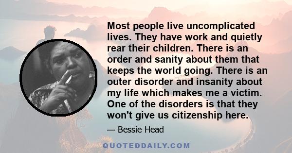 Most people live uncomplicated lives. They have work and quietly rear their children. There is an order and sanity about them that keeps the world going. There is an outer disorder and insanity about my life which makes 