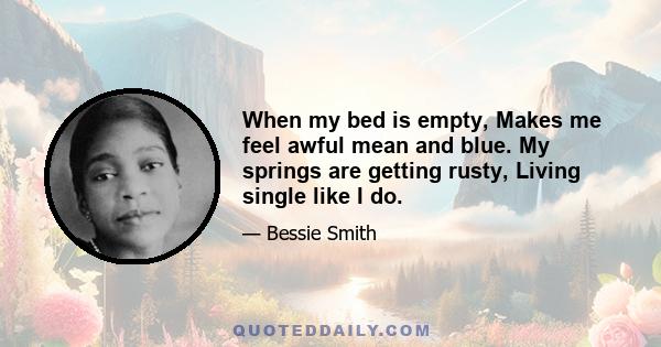 When my bed is empty, Makes me feel awful mean and blue. My springs are getting rusty, Living single like I do.