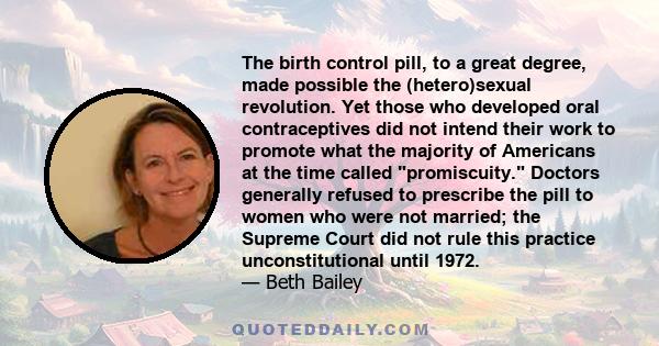 The birth control pill, to a great degree, made possible the (hetero)sexual revolution. Yet those who developed oral contraceptives did not intend their work to promote what the majority of Americans at the time called