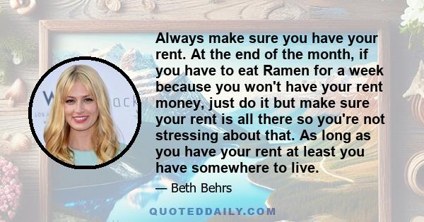 Always make sure you have your rent. At the end of the month, if you have to eat Ramen for a week because you won't have your rent money, just do it but make sure your rent is all there so you're not stressing about