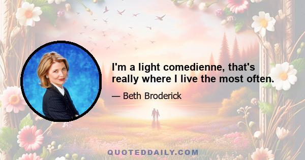 I'm a light comedienne, that's really where I live the most often.