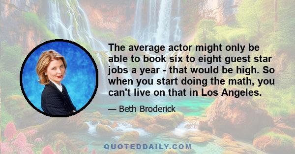 The average actor might only be able to book six to eight guest star jobs a year - that would be high. So when you start doing the math, you can't live on that in Los Angeles.