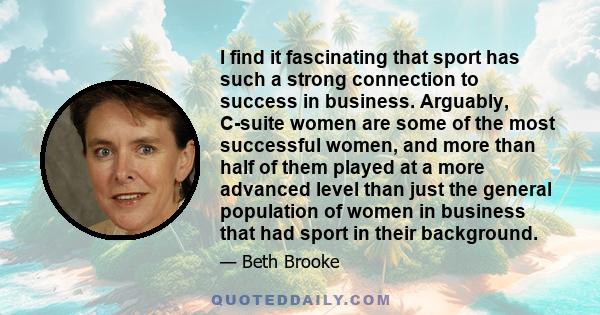 I find it fascinating that sport has such a strong connection to success in business. Arguably, C-suite women are some of the most successful women, and more than half of them played at a more advanced level than just