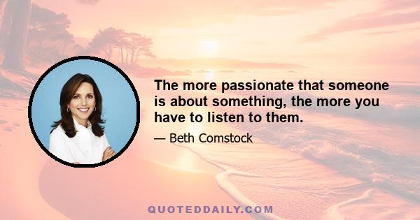 The more passionate that someone is about something, the more you have to listen to them.