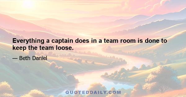 Everything a captain does in a team room is done to keep the team loose.