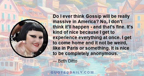 Do I ever think Gossip will be really massive in America? No, I don't think it'll happen - and that's fine. It's kind of nice because I get to experience everything at once. I get to come home and it not be weird, like