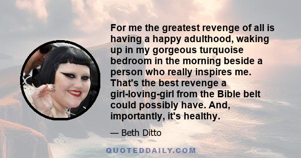 For me the greatest revenge of all is having a happy adulthood, waking up in my gorgeous turquoise bedroom in the morning beside a person who really inspires me. That's the best revenge a girl-loving-girl from the Bible 