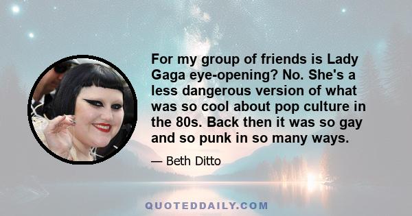 For my group of friends is Lady Gaga eye-opening? No. She's a less dangerous version of what was so cool about pop culture in the 80s. Back then it was so gay and so punk in so many ways.