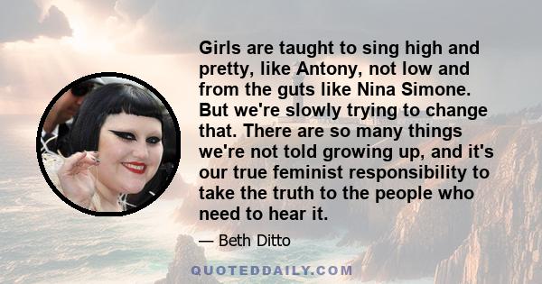 Girls are taught to sing high and pretty, like Antony, not low and from the guts like Nina Simone. But we're slowly trying to change that. There are so many things we're not told growing up, and it's our true feminist