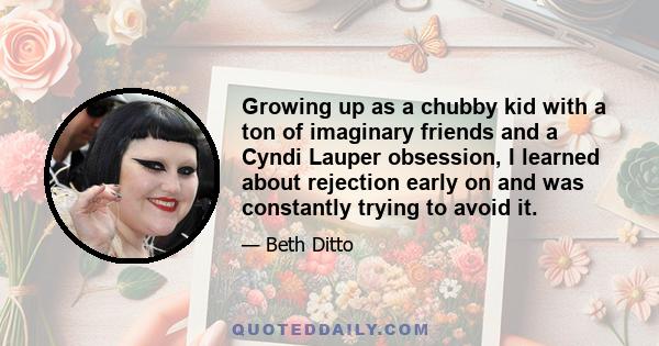 Growing up as a chubby kid with a ton of imaginary friends and a Cyndi Lauper obsession, I learned about rejection early on and was constantly trying to avoid it.