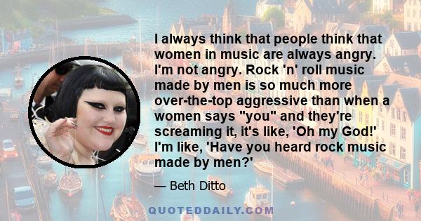 I always think that people think that women in music are always angry. I'm not angry. Rock 'n' roll music made by men is so much more over-the-top aggressive than when a women says you and they're screaming it, it's