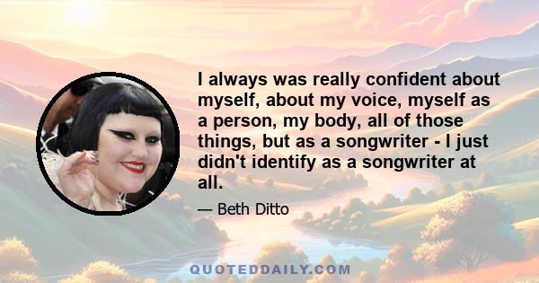 I always was really confident about myself, about my voice, myself as a person, my body, all of those things, but as a songwriter - I just didn't identify as a songwriter at all.