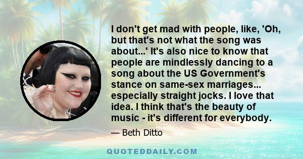 I don't get mad with people, like, 'Oh, but that's not what the song was about...' It's also nice to know that people are mindlessly dancing to a song about the US Government's stance on same-sex marriages... especially 