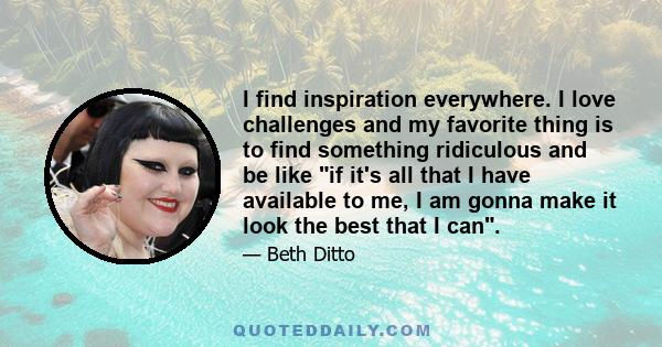 I find inspiration everywhere. I love challenges and my favorite thing is to find something ridiculous and be like if it's all that I have available to me, I am gonna make it look the best that I can.