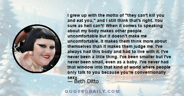 I grew up with the motto of they can't kill you and eat you, and I still think that's right. You sure as hell can't! When it comes to speaking about my body makes other people uncomfortable but it doesn't make me