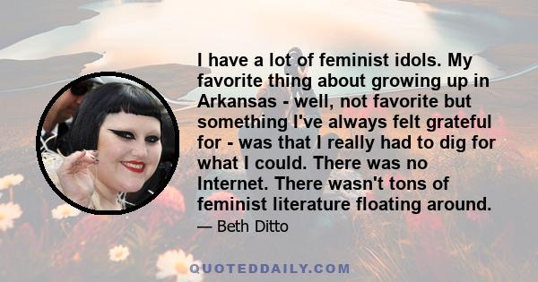 I have a lot of feminist idols. My favorite thing about growing up in Arkansas - well, not favorite but something I've always felt grateful for - was that I really had to dig for what I could. There was no Internet.