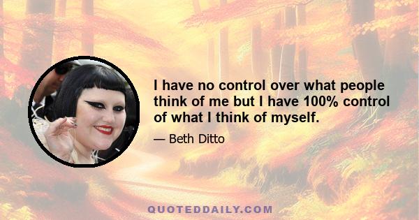 I have no control over what people think of me but I have 100% control of what I think of myself, and that is so important. And not just about your body, but so many ways of confidence. You're constantly learning how to 