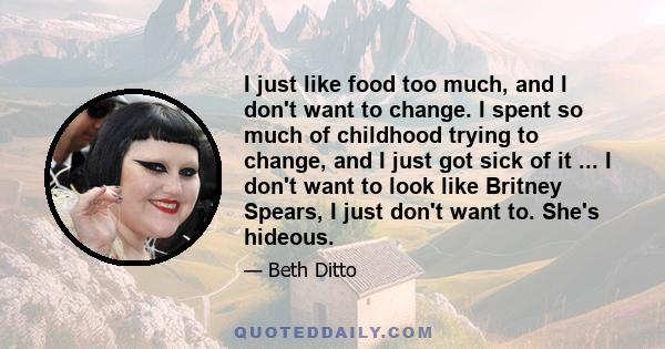 I just like food too much, and I don't want to change. I spent so much of childhood trying to change, and I just got sick of it ... I don't want to look like Britney Spears, I just don't want to. She's hideous.