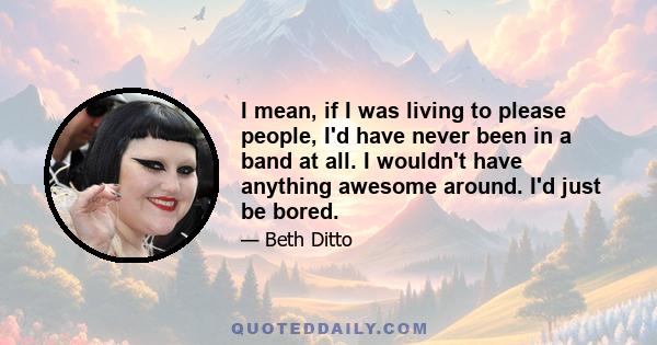 I mean, if I was living to please people, I'd have never been in a band at all. I wouldn't have anything awesome around. I'd just be bored.