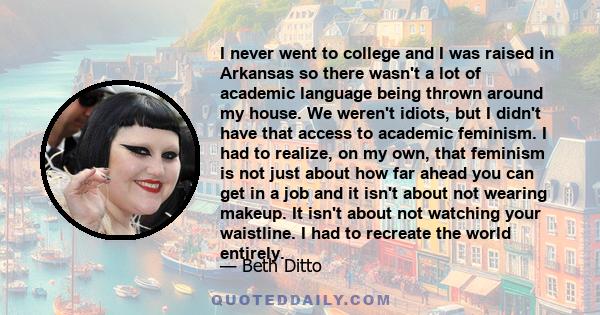 I never went to college and I was raised in Arkansas so there wasn't a lot of academic language being thrown around my house. We weren't idiots, but I didn't have that access to academic feminism. I had to realize, on