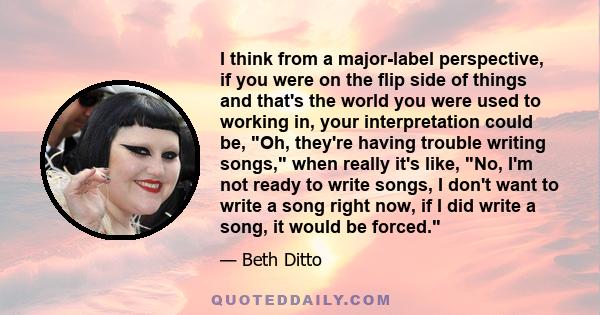 I think from a major-label perspective, if you were on the flip side of things and that's the world you were used to working in, your interpretation could be, Oh, they're having trouble writing songs, when really it's