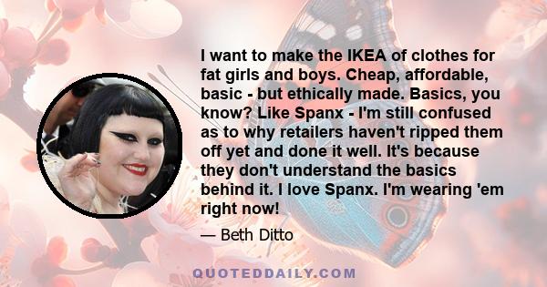 I want to make the IKEA of clothes for fat girls and boys. Cheap, affordable, basic - but ethically made. Basics, you know? Like Spanx - I'm still confused as to why retailers haven't ripped them off yet and done it