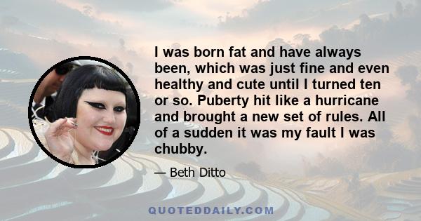 I was born fat and have always been, which was just fine and even healthy and cute until I turned ten or so. Puberty hit like a hurricane and brought a new set of rules. All of a sudden it was my fault I was chubby.