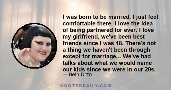 I was born to be married. I just feel comfortable there. I love the idea of being partnered for ever. I love my girlfriend, we've been best friends since I was 18. There's not a thing we haven't been through except for