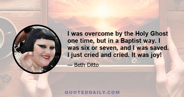 I was overcome by the Holy Ghost one time, but in a Baptist way. I was six or seven, and I was saved. I just cried and cried. It was joy!