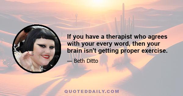 If you have a therapist who agrees with your every word, then your brain isn't getting proper exercise.