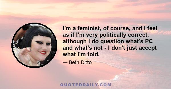 I'm a feminist, of course, and I feel as if I'm very politically correct, although I do question what's PC and what's not - I don't just accept what I'm told.