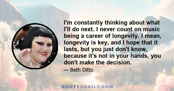 I'm constantly thinking about what I'll do next. I never count on music being a career of longevity. I mean, longevity is key, and I hope that it lasts, but you just don't know, because it's not in your hands, you don't 