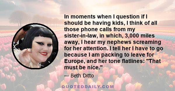 In moments when I question if I should be having kids, I think of all those phone calls from my sister-in-law, in which, 3,000 miles away, I hear my nephews screaming for her attention. I tell her I have to go because I 