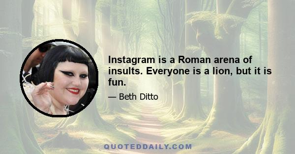 Instagram is a Roman arena of insults. Everyone is a lion, but it is fun.