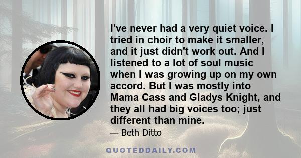 I've never had a very quiet voice. I tried in choir to make it smaller, and it just didn't work out. And I listened to a lot of soul music when I was growing up on my own accord. But I was mostly into Mama Cass and