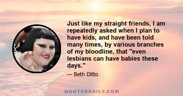 Just like my straight friends, I am repeatedly asked when I plan to have kids, and have been told many times, by various branches of my bloodline, that even lesbians can have babies these days.