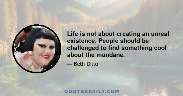 Life is not about creating an unreal existence. People should be challenged to find something cool about the mundane.