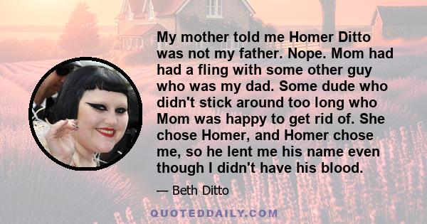 My mother told me Homer Ditto was not my father. Nope. Mom had had a fling with some other guy who was my dad. Some dude who didn't stick around too long who Mom was happy to get rid of. She chose Homer, and Homer chose 