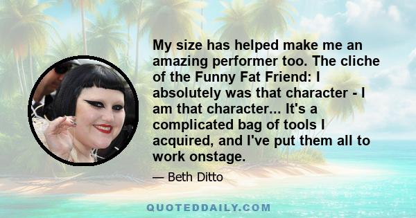 My size has helped make me an amazing performer too. The cliche of the Funny Fat Friend: I absolutely was that character - I am that character... It's a complicated bag of tools I acquired, and I've put them all to work 