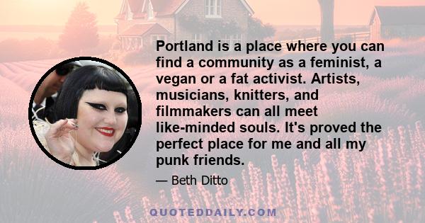 Portland is a place where you can find a community as a feminist, a vegan or a fat activist. Artists, musicians, knitters, and filmmakers can all meet like-minded souls. It's proved the perfect place for me and all my