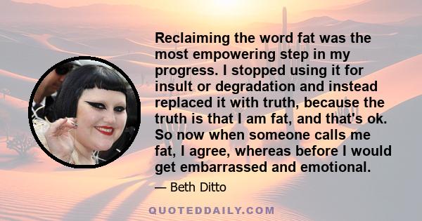 Reclaiming the word fat was the most empowering step in my progress. I stopped using it for insult or degradation and instead replaced it with truth, because the truth is that I am fat, and that's ok. So now when