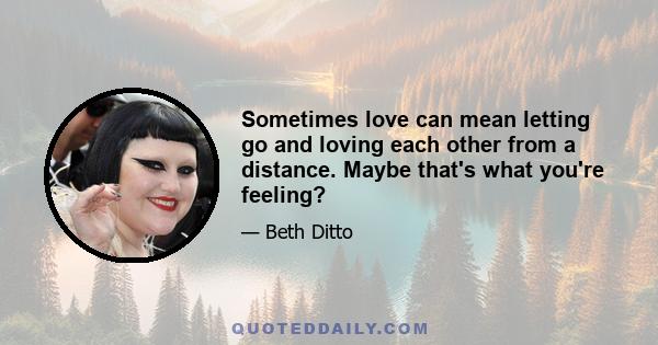 Sometimes love can mean letting go and loving each other from a distance. Maybe that's what you're feeling?