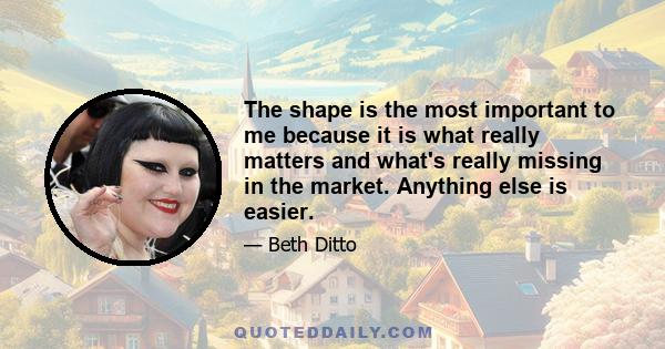 The shape is the most important to me because it is what really matters and what's really missing in the market. Anything else is easier.