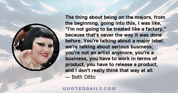 The thing about being on the majors, from the beginning, going into this, I was like, I'm not going to be treated like a factory, because that's never the way it was done before. You're talking about a major label,