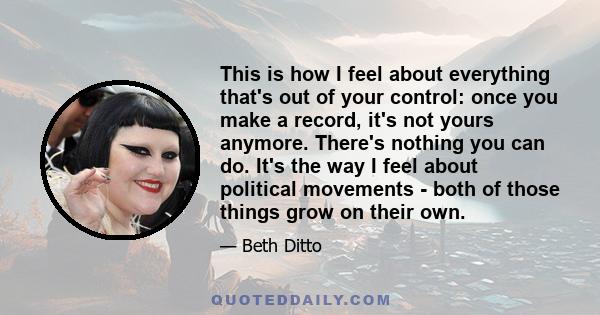 This is how I feel about everything that's out of your control: once you make a record, it's not yours anymore. There's nothing you can do. It's the way I feel about political movements - both of those things grow on