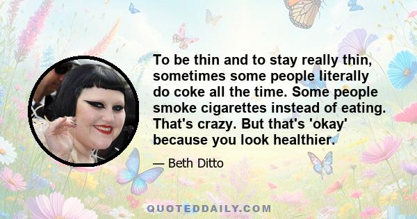 To be thin and to stay really thin, sometimes some people literally do coke all the time. Some people smoke cigarettes instead of eating. That's crazy. But that's 'okay' because you look healthier.