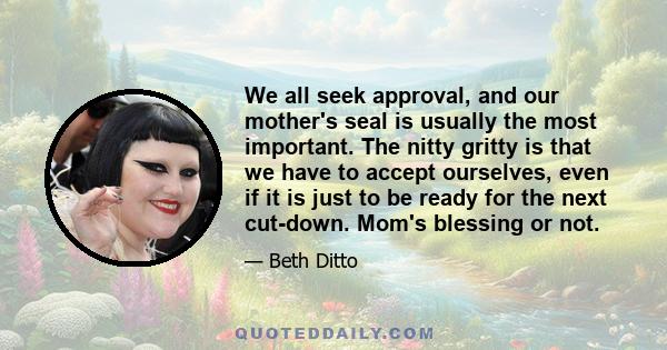 We all seek approval, and our mother's seal is usually the most important. The nitty gritty is that we have to accept ourselves, even if it is just to be ready for the next cut-down. Mom's blessing or not.