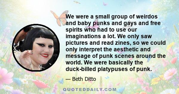 We were a small group of weirdos and baby punks and gays and free spirits who had to use our imaginations a lot. We only saw pictures and read zines, so we could only interpret the aesthetic and message of punk scenes